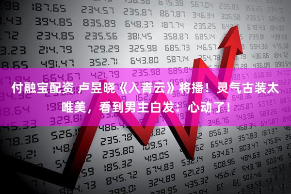 付融宝配资 卢昱晓《入青云》将播！灵气古装太唯美，看到男主白发：心动了！