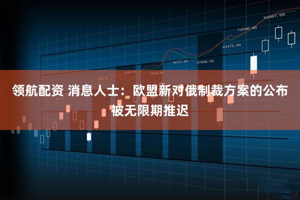 领航配资 消息人士：欧盟新对俄制裁方案的公布被无限期推迟