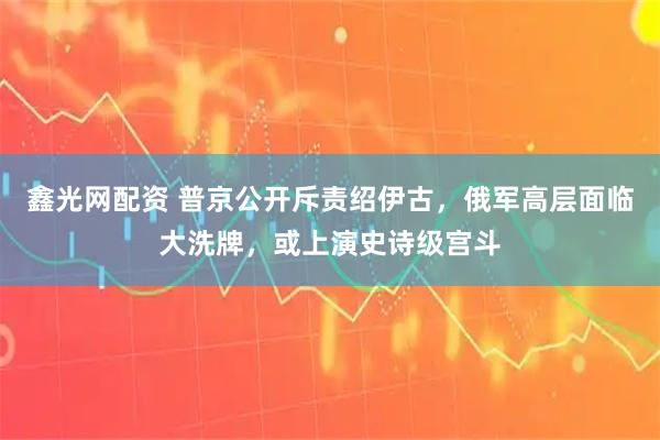 鑫光网配资 普京公开斥责绍伊古，俄军高层面临大洗牌，或上演史诗级宫斗