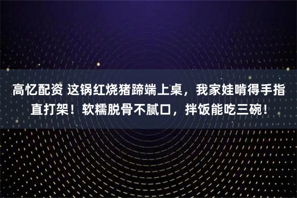 高忆配资 这锅红烧猪蹄端上桌，我家娃啃得手指直打架！软糯脱骨不腻口，拌饭能吃三碗！