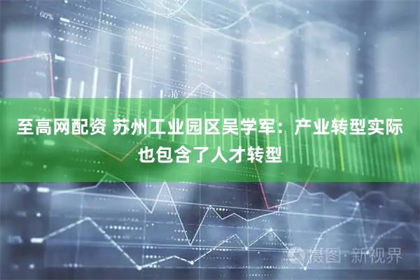 至高网配资 苏州工业园区吴学军：产业转型实际也包含了人才转型