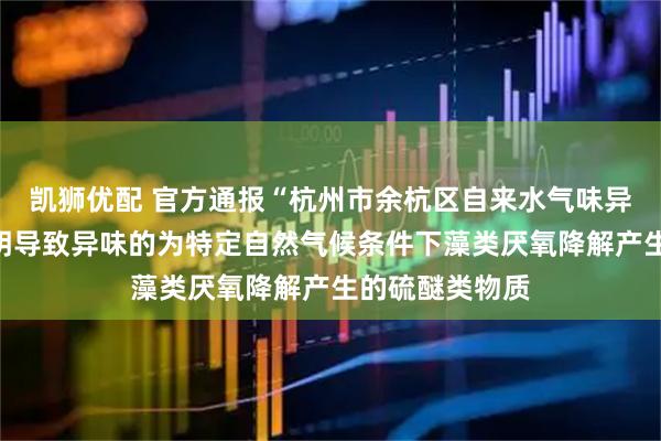 凯狮优配 官方通报“杭州市余杭区自来水气味异常”：初步查明导致异味的为特定自然气候条件下藻类厌氧降解产生的硫醚类物质