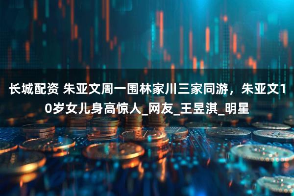 长城配资 朱亚文周一围林家川三家同游，朱亚文10岁女儿身高惊人_网友_王昱淇_明星
